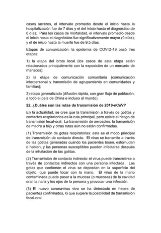 casos severos, el intervalo promedio desde el inicio hasta la
hospitalización fue de 7 días y el del inicio hasta el diagnóstico de
8 días; Para los casos de mortalidad, el intervalo promedio desde
el inicio hasta el diagnóstico fue significativamente mayor (9 días),
y el de inicio hasta la muerte fue de 9,5 días.
Etapas de comunicación: la epidemia de COVID-19 pasó tres
etapas:
1) la etapa del brote local (los casos de esta etapa están
relacionados principalmente con la exposición de un mercado de
mariscos);
2) la etapa de comunicación comunitaria (comunicación
interpersonal y transmisión de agrupamiento en comunidades y
familias);
3) etapa generalizada (difusión rápida, con gran flujo de población,
a todo el país de China e incluso al mundo).
22. ¿Cuáles son las rutas de transmisión de 2019-nCoV?
En la actualidad, se cree que la transmisión a través de gotitas y
contactos respiratorios es la ruta principal, pero existe el riesgo de
transmisión fecal-oral. La transmisión de aerosoles, la transmisión
de madre a hijo y otras rutas aún no están confirmadas.
(1) Transmisión de gotas respiratorias: este es el modo principal
de transmisión de contacto directo. El virus se transmite a través
de las gotitas generadas cuando los pacientes tosen, estornudan
o hablan, y las personas susceptibles pueden infectarse después
de la inhalación de las gotitas.
(2) Transmisión de contacto indirecto: el virus puede transmitirse a
través de contactos indirectos con una persona infectada. Las
gotas que contienen el virus se depositan en la superficie del
objeto, que puede tocar con la mano. El virus de la mano
contaminada puede pasar a la mucosa (o mucosas) de la cavidad
oral, la nariz y los ojos de la persona y provocar una infección.
(3) El nuevo coronavirus vivo se ha detectado en heces de
pacientes confirmados, lo que sugiere la posibilidad de transmisión
fecal-oral.
 