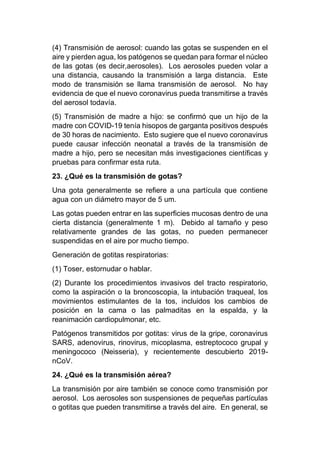 (4) Transmisión de aerosol: cuando las gotas se suspenden en el
aire y pierden agua, los patógenos se quedan para formar el núcleo
de las gotas (es decir,aerosoles). Los aerosoles pueden volar a
una distancia, causando la transmisión a larga distancia. Este
modo de transmisión se llama transmisión de aerosol. No hay
evidencia de que el nuevo coronavirus pueda transmitirse a través
del aerosol todavía.
(5) Transmisión de madre a hijo: se confirmó que un hijo de la
madre con COVID-19 tenía hisopos de garganta positivos después
de 30 horas de nacimiento. Esto sugiere que el nuevo coronavirus
puede causar infección neonatal a través de la transmisión de
madre a hijo, pero se necesitan más investigaciones científicas y
pruebas para confirmar esta ruta.
23. ¿Qué es la transmisión de gotas?
Una gota generalmente se refiere a una partícula que contiene
agua con un diámetro mayor de 5 um.
Las gotas pueden entrar en las superficies mucosas dentro de una
cierta distancia (generalmente 1 m). Debido al tamaño y peso
relativamente grandes de las gotas, no pueden permanecer
suspendidas en el aire por mucho tiempo.
Generación de gotitas respiratorias:
(1) Toser, estornudar o hablar.
(2) Durante los procedimientos invasivos del tracto respiratorio,
como la aspiración o la broncoscopia, la intubación traqueal, los
movimientos estimulantes de la tos, incluidos los cambios de
posición en la cama o las palmaditas en la espalda, y la
reanimación cardiopulmonar, etc.
Patógenos transmitidos por gotitas: virus de la gripe, coronavirus
SARS, adenovirus, rinovirus, micoplasma, estreptococo grupal y
meningococo (Neisseria), y recientemente descubierto 2019-
nCoV.
24. ¿Qué es la transmisión aérea?
La transmisión por aire también se conoce como transmisión por
aerosol. Los aerosoles son suspensiones de pequeñas partículas
o gotitas que pueden transmitirse a través del aire. En general, se
 
