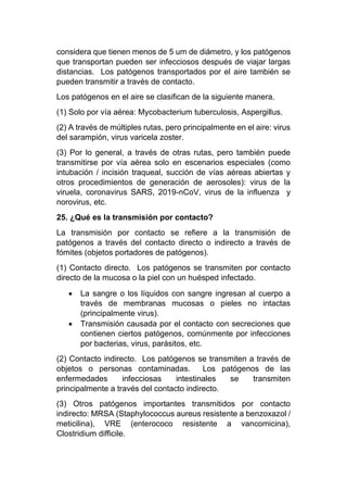 considera que tienen menos de 5 um de diámetro, y los patógenos
que transportan pueden ser infecciosos después de viajar largas
distancias. Los patógenos transportados por el aire también se
pueden transmitir a través de contacto.
Los patógenos en el aire se clasifican de la siguiente manera.
(1) Solo por vía aérea: Mycobacterium tuberculosis, Aspergillus.
(2) A través de múltiples rutas, pero principalmente en el aire: virus
del sarampión, virus varicela zoster.
(3) Por lo general, a través de otras rutas, pero también puede
transmitirse por vía aérea solo en escenarios especiales (como
intubación / incisión traqueal, succión de vías aéreas abiertas y
otros procedimientos de generación de aerosoles): virus de la
viruela, coronavirus SARS, 2019-nCoV, virus de la influenza y
norovirus, etc.
25. ¿Qué es la transmisión por contacto?
La transmisión por contacto se refiere a la transmisión de
patógenos a través del contacto directo o indirecto a través de
fómites (objetos portadores de patógenos).
(1) Contacto directo. Los patógenos se transmiten por contacto
directo de la mucosa o la piel con un huésped infectado.
• La sangre o los líquidos con sangre ingresan al cuerpo a
través de membranas mucosas o pieles no intactas
(principalmente virus).
• Transmisión causada por el contacto con secreciones que
contienen ciertos patógenos, comúnmente por infecciones
por bacterias, virus, parásitos, etc.
(2) Contacto indirecto. Los patógenos se transmiten a través de
objetos o personas contaminadas. Los patógenos de las
enfermedades infecciosas intestinales se transmiten
principalmente a través del contacto indirecto.
(3) Otros patógenos importantes transmitidos por contacto
indirecto: MRSA (Staphylococcus aureus resistente a benzoxazol /
meticilina), VRE (enterococo resistente a vancomicina),
Clostridium difficile.
 