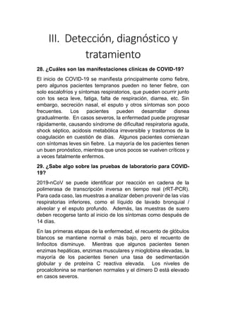 III. Detección, diagnóstico y
tratamiento
28. ¿Cuáles son las manifestaciones clínicas de COVID-19?
El inicio de COVID-19 se manifiesta principalmente como fiebre,
pero algunos pacientes tempranos pueden no tener fiebre, con
solo escalofríos y síntomas respiratorios, que pueden ocurrir junto
con tos seca leve, fatiga, falta de respiración, diarrea, etc. Sin
embargo, secreción nasal, el esputo y otros síntomas son poco
frecuentes. Los pacientes pueden desarrollar disnea
gradualmente. En casos severos, la enfermedad puede progresar
rápidamente, causando síndrome de dificultad respiratoria aguda,
shock séptico, acidosis metabólica irreversible y trastornos de la
coagulación en cuestión de días. Algunos pacientes comienzan
con síntomas leves sin fiebre. La mayoría de los pacientes tienen
un buen pronóstico, mientras que unos pocos se vuelven críticos y
a veces fatalmente enfermos.
29. ¿Sabe algo sobre las pruebas de laboratorio para COVID-
19?
2019-nCoV se puede identificar por reacción en cadena de la
polimerasa de transcripción inversa en tiempo real (rRT-PCR).
Para cada caso, las muestras a analizar deben provenir de las vías
respiratorias inferiores, como el líquido de lavado bronquial /
alveolar y el esputo profundo. Además, las muestras de suero
deben recogerse tanto al inicio de los síntomas como después de
14 días.
En las primeras etapas de la enfermedad, el recuento de glóbulos
blancos se mantiene normal o más bajo, pero el recuento de
linfocitos disminuye. Mientras que algunos pacientes tienen
enzimas hepáticas, enzimas musculares y mioglobina elevadas, la
mayoría de los pacientes tienen una tasa de sedimentación
globular y de proteína C reactiva elevada. Los niveles de
procalcitonina se mantienen normales y el dímero D está elevado
en casos severos.
 