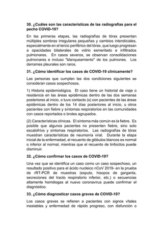 30. ¿Cuáles son las características de las radiografías para el
pecho COVID-19?
En las primeras etapas, las radiografías de tórax presentan
múltiples sombras irregulares pequeñas y cambios intersticiales,
especialmente en el tercio periférico del tórax, que luego progresan
a opacidades bilaterales de vidrio esmerilado e infiltrados
pulmonares. En casos severos, se observan consolidaciones
pulmonares e incluso "blanqueamiento" de los pulmones. Los
derrames pleurales son raros.
31. ¿Cómo identificar los casos de COVID-19 clínicamente?
Las personas que cumplen las dos condiciones siguientes se
consideran casos sospechosos.
1) Historia epidemiológica. El caso tiene un historial de viaje o
residencia en las áreas epidémicas dentro de las dos semanas
posteriores al inicio, o tuvo contacto (s) con pacientes de las áreas
epidémicas dentro de los 14 días posteriores al inicio, u otros
pacientes con fiebre y síntomas respiratorios en las comunidades
con casos reportados o brotes agrupados.
(2) Características clínicas. El síntoma más común es la fiebre. Es
posible que algunos pacientes no presenten fiebre, sino solo
escalofríos y síntomas respiratorios. Las radiografías de tórax
muestran características de neumonía viral. Durante la etapa
inicial de la enfermedad, el recuento de glóbulos blancos es normal
o inferior al normal, mientras que el recuento de linfocitos puede
disminuir.
32. ¿Cómo confirmar los casos de COVID-19?
Una vez que se identifica un caso como un caso sospechoso, un
resultado positivo para el ácido nucleico nCoV 2019- en la prueba
de rRT-PCR de muestras (esputo, hisopos de garganta,
secreciones del tracto respiratorio inferior, etc.) o secuencias
altamente homólogas al nuevo coronavirus puede confirmar el
diagnóstico.
33. ¿Cómo diagnosticar casos graves de COVID-19?
Los casos graves se refieren a pacientes con signos vitales
inestables y enfermedad de rápido progreso, con disfunción o
 
