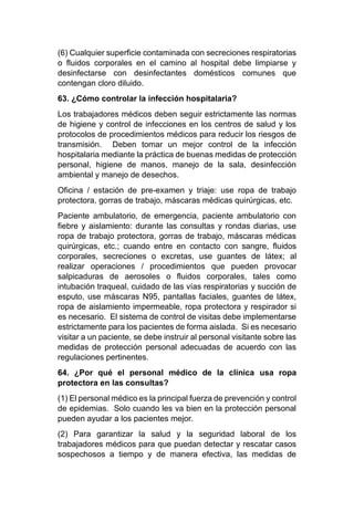(6) Cualquier superficie contaminada con secreciones respiratorias
o fluidos corporales en el camino al hospital debe limpiarse y
desinfectarse con desinfectantes domésticos comunes que
contengan cloro diluido.
63. ¿Cómo controlar la infección hospitalaria?
Los trabajadores médicos deben seguir estrictamente las normas
de higiene y control de infecciones en los centros de salud y los
protocolos de procedimientos médicos para reducir los riesgos de
transmisión. Deben tomar un mejor control de la infección
hospitalaria mediante la práctica de buenas medidas de protección
personal, higiene de manos, manejo de la sala, desinfección
ambiental y manejo de desechos.
Oficina / estación de pre-examen y triaje: use ropa de trabajo
protectora, gorras de trabajo, máscaras médicas quirúrgicas, etc.
Paciente ambulatorio, de emergencia, paciente ambulatorio con
fiebre y aislamiento: durante las consultas y rondas diarias, use
ropa de trabajo protectora, gorras de trabajo, máscaras médicas
quirúrgicas, etc.; cuando entre en contacto con sangre, fluidos
corporales, secreciones o excretas, use guantes de látex; al
realizar operaciones / procedimientos que pueden provocar
salpicaduras de aerosoles o fluidos corporales, tales como
intubación traqueal, cuidado de las vías respiratorias y succión de
esputo, use máscaras N95, pantallas faciales, guantes de látex,
ropa de aislamiento impermeable, ropa protectora y respirador si
es necesario. El sistema de control de visitas debe implementarse
estrictamente para los pacientes de forma aislada. Si es necesario
visitar a un paciente, se debe instruir al personal visitante sobre las
medidas de protección personal adecuadas de acuerdo con las
regulaciones pertinentes.
64. ¿Por qué el personal médico de la clínica usa ropa
protectora en las consultas?
(1) El personal médico es la principal fuerza de prevención y control
de epidemias. Solo cuando les va bien en la protección personal
pueden ayudar a los pacientes mejor.
(2) Para garantizar la salud y la seguridad laboral de los
trabajadores médicos para que puedan detectar y rescatar casos
sospechosos a tiempo y de manera efectiva, las medidas de
 