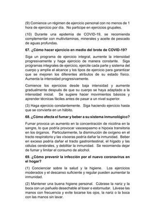 (9) Comience un régimen de ejercicio personal con no menos de 1
hora de ejercicio por día. No participe en ejercicios grupales.
(10) Durante una epidemia de COVID-19, se recomienda
complementar con multivitaminas, minerales y aceite de pescado
de aguas profundas.
67. ¿Cómo hacer ejercicio en medio del brote de COVID-19?
Siga un programa de ejercicio integral, aumente la intensidad
progresivamente y haga ejercicio de manera constante. Siga
programas integrales de ejercicio, ejercite cada parte y sistema del
cuerpo y amplíe el alcance y los tipos de ejercicio para garantizar
que se mejoren los diferentes atributos de su estado físico.
Aumenta la intensidad progresivamente.
Comience los ejercicios desde baja intensidad y aumente
gradualmente después de que su cuerpo se haya adaptado a la
intensidad inicial. Se sugiere hacer movimientos básicos y
aprender técnicas fáciles antes de pasar a un nivel superior.
(3) Haga ejercicio constantemente. Siga haciendo ejercicio hasta
que se convierta en un hábito.
68. ¿Cómo afecta el fumar y beber a su sistema inmunológico?
Fumar provoca un aumento en la concentración de nicotina en la
sangre, lo que podría provocar vasoespasmo e hipoxia transitoria
en los órganos. Particularmente, la disminución de oxígeno en el
tracto respiratorio y las vísceras podría dañar la inmunidad. Beber
en exceso podría dañar el tracto gastrointestinal, el hígado y las
células cerebrales, y debilitar la inmunidad. Se recomienda dejar
de fumar y limitar el consumo de alcohol.
69. ¿Cómo prevenir la infección por el nuevo coronavirus en
el hogar?
(1) Concienciar sobre la salud y la higiene. Los ejercicios
moderados y el descanso suficiente y regular pueden aumentar la
inmunidad.
(2) Mantener una buena higiene personal. Cúbrase la nariz y la
boca con un pañuelo desechable al toser o estornudar. Lávese las
manos con frecuencia y evite tocarse los ojos, la nariz o la boca
con las manos sin lavar.
 