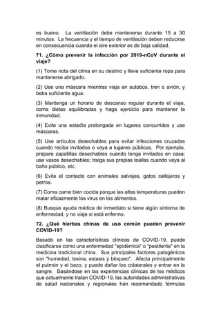 es bueno. La ventilación debe mantenerse durante 15 a 30
minutos. La frecuencia y el tiempo de ventilación deben reducirse
en consecuencia cuando el aire exterior es de baja calidad.
71. ¿Cómo prevenir la infección por 2019-nCoV durante el
viaje?
(1) Tome nota del clima en su destino y lleve suficiente ropa para
mantenerse abrigado.
(2) Use una máscara mientras viaja en autobús, tren o avión, y
beba suficiente agua.
(3) Mantenga un horario de descanso regular durante el viaje,
coma dietas equilibradas y haga ejercicio para mantener la
inmunidad.
(4) Evite una estadía prolongada en lugares concurridos y use
máscaras.
(5) Use artículos desechables para evitar infecciones cruzadas
cuando reciba invitados o vaya a lugares públicos. Por ejemplo,
prepare zapatillas desechables cuando tenga invitados en casa;
use vasos desechables; traiga sus propias toallas cuando vaya al
baño público, etc.
(6) Evite el contacto con animales salvajes, gatos callejeros y
perros.
(7) Coma carne bien cocida porque las altas temperaturas pueden
matar eficazmente los virus en los alimentos.
(8) Busque ayuda médica de inmediato si tiene algún síntoma de
enfermedad, y no viaje si está enfermo.
72. ¿Qué hierbas chinas de uso común pueden prevenir
COVID-19?
Basado en las características clínicas de COVID-19, puede
clasificarse como una enfermedad "epidémica" o "pestilente" en la
medicina tradicional china. Sus principales factores patogénicos
son "humedad, toxina, estasis y bloqueo". Afecta principalmente
el pulmón y el bazo, y puede dañar los colaterales y entrar en la
sangre. Basándose en las experiencias clínicas de los médicos
que actualmente tratan COVID-19, las autoridades administrativas
de salud nacionales y regionales han recomendado fórmulas
 