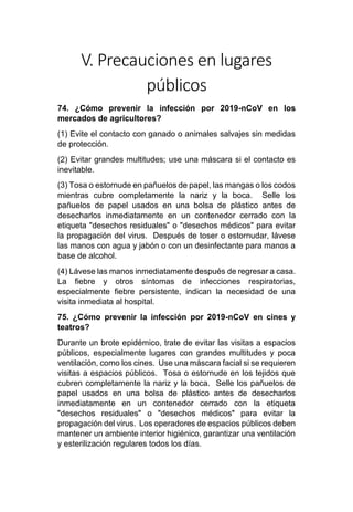 V. Precauciones en lugares
públicos
74. ¿Cómo prevenir la infección por 2019-nCoV en los
mercados de agricultores?
(1) Evite el contacto con ganado o animales salvajes sin medidas
de protección.
(2) Evitar grandes multitudes; use una máscara si el contacto es
inevitable.
(3) Tosa o estornude en pañuelos de papel, las mangas o los codos
mientras cubre completamente la nariz y la boca. Selle los
pañuelos de papel usados en una bolsa de plástico antes de
desecharlos inmediatamente en un contenedor cerrado con la
etiqueta "desechos residuales" o "desechos médicos" para evitar
la propagación del virus. Después de toser o estornudar, lávese
las manos con agua y jabón o con un desinfectante para manos a
base de alcohol.
(4) Lávese las manos inmediatamente después de regresar a casa.
La fiebre y otros síntomas de infecciones respiratorias,
especialmente fiebre persistente, indican la necesidad de una
visita inmediata al hospital.
75. ¿Cómo prevenir la infección por 2019-nCoV en cines y
teatros?
Durante un brote epidémico, trate de evitar las visitas a espacios
públicos, especialmente lugares con grandes multitudes y poca
ventilación, como los cines. Use una máscara facial si se requieren
visitas a espacios públicos. Tosa o estornude en los tejidos que
cubren completamente la nariz y la boca. Selle los pañuelos de
papel usados en una bolsa de plástico antes de desecharlos
inmediatamente en un contenedor cerrado con la etiqueta
"desechos residuales" o "desechos médicos" para evitar la
propagación del virus. Los operadores de espacios públicos deben
mantener un ambiente interior higiénico, garantizar una ventilación
y esterilización regulares todos los días.
 