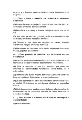 de ropa y la limpieza personal deben tomarse inmediatamente
después.
79. ¿Cómo prevenir la infección por 2019-nCoV en mercados
húmedos?
(1) Lávese las manos con jabón y agua limpia después de tocar
animales y productos de origen animal.
(2) Desinfecte el equipo y el área de trabajo al menos una vez al
día.
(3) Use trajes protectores, guantes y máscaras cuando maneje
animales y productos frescos de animales.
(4) Quítese la ropa protectora después del trabajo, límpiela
diariamente y déjela en el área de trabajo.
(5) Mantenga a los miembros de la familia alejados de la ropa de
trabajo, zapatos, etc. sin lavar
80. ¿Cómo prevenir la infección por 2019-nCoV en los
hospitales?
(1) Use una máscara durante las visitas al hospital, especialmente
las visitas a clínicas de fiebre o departamentos respiratorios.
(2) Evite el contacto cercano con personas que presenten
síntomas de enfermedades respiratorias (como fiebre, tos y
estornudos).
(3) Mantener una buena higiene personal; Cúbrase la nariz y la
boca con pañuelos desechables al toser o estornudar.
(4) Lávese las manos con jabón o desinfectante para manos a base
de alcohol. Evite tocarse los ojos, la nariz o la boca sin lavarse las
manos.
(5) Selle los pañuelos usados en una bolsa de plástico antes de
desecharlos en un contenedor cerrado de "otros desechos" o
desechos médicos.
81. ¿Cómo prevenir la infección por 2019-nCoV en colegios y
universidades?
(1) Evitar reuniones;
 