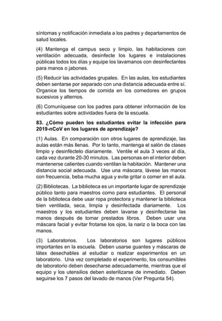 síntomas y notificación inmediata a los padres y departamentos de
salud locales.
(4) Mantenga el campus seco y limpio, las habitaciones con
ventilación adecuada, desinfecte los lugares e instalaciones
públicas todos los días y equipe los lavamanos con desinfectantes
para manos o jabones.
(5) Reducir las actividades grupales. En las aulas, los estudiantes
deben sentarse por separado con una distancia adecuada entre sí.
Organice los tiempos de comida en los comedores en grupos
sucesivos y alternos.
(6) Comuníquese con los padres para obtener información de los
estudiantes sobre actividades fuera de la escuela.
83. ¿Cómo pueden los estudiantes evitar la infección para
2019-nCoV en los lugares de aprendizaje?
(1) Aulas. En comparación con otros lugares de aprendizaje, las
aulas están más llenas. Por lo tanto, mantenga el salón de clases
limpio y desinféctelo diariamente. Ventile el aula 3 veces al día,
cada vez durante 20-30 minutos. Las personas en el interior deben
mantenerse calientes cuando ventilan la habitación. Mantener una
distancia social adecuada. Use una máscara, lávese las manos
con frecuencia, beba mucha agua y evite gritar o comer en el aula.
(2) Bibliotecas. La biblioteca es un importante lugar de aprendizaje
público tanto para maestros como para estudiantes. El personal
de la biblioteca debe usar ropa protectora y mantener la biblioteca
bien ventilada, seca, limpia y desinfectada diariamente. Los
maestros y los estudiantes deben lavarse y desinfectarse las
manos después de tomar prestados libros. Deben usar una
máscara facial y evitar frotarse los ojos, la nariz o la boca con las
manos.
(3) Laboratorios. Los laboratorios son lugares públicos
importantes en la escuela. Deben usarse guantes y máscaras de
látex desechables al estudiar o realizar experimentos en un
laboratorio. Una vez completado el experimento, los consumibles
de laboratorio deben desecharse adecuadamente, mientras que el
equipo y los utensilios deben esterilizarse de inmediato. Deben
seguirse los 7 pasos del lavado de manos (Ver Pregunta 54).
 