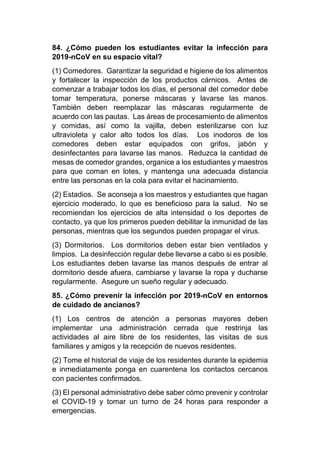 84. ¿Cómo pueden los estudiantes evitar la infección para
2019-nCoV en su espacio vital?
(1) Comedores. Garantizar la seguridad e higiene de los alimentos
y fortalecer la inspección de los productos cárnicos. Antes de
comenzar a trabajar todos los días, el personal del comedor debe
tomar temperatura, ponerse máscaras y lavarse las manos.
También deben reemplazar las máscaras regularmente de
acuerdo con las pautas. Las áreas de procesamiento de alimentos
y comidas, así como la vajilla, deben esterilizarse con luz
ultravioleta y calor alto todos los días. Los inodoros de los
comedores deben estar equipados con grifos, jabón y
desinfectantes para lavarse las manos. Reduzca la cantidad de
mesas de comedor grandes, organice a los estudiantes y maestros
para que coman en lotes, y mantenga una adecuada distancia
entre las personas en la cola para evitar el hacinamiento.
(2) Estadios. Se aconseja a los maestros y estudiantes que hagan
ejercicio moderado, lo que es beneficioso para la salud. No se
recomiendan los ejercicios de alta intensidad o los deportes de
contacto, ya que los primeros pueden debilitar la inmunidad de las
personas, mientras que los segundos pueden propagar el virus.
(3) Dormitorios. Los dormitorios deben estar bien ventilados y
limpios. La desinfección regular debe llevarse a cabo si es posible.
Los estudiantes deben lavarse las manos después de entrar al
dormitorio desde afuera, cambiarse y lavarse la ropa y ducharse
regularmente. Asegure un sueño regular y adecuado.
85. ¿Cómo prevenir la infección por 2019-nCoV en entornos
de cuidado de ancianos?
(1) Los centros de atención a personas mayores deben
implementar una administración cerrada que restrinja las
actividades al aire libre de los residentes, las visitas de sus
familiares y amigos y la recepción de nuevos residentes.
(2) Tome el historial de viaje de los residentes durante la epidemia
e inmediatamente ponga en cuarentena los contactos cercanos
con pacientes confirmados.
(3) El personal administrativo debe saber cómo prevenir y controlar
el COVID-19 y tomar un turno de 24 horas para responder a
emergencias.
 