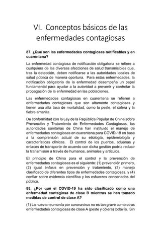 VI. Conceptos básicos de las
enfermedades contagiosas
87. ¿Qué son las enfermedades contagiosas notificables y en
cuarentena?
La enfermedad contagiosa de notificación obligatoria se refiere a
cualquiera de las diversas afecciones de salud transmisibles que,
tras la detección, deben notificarse a las autoridades locales de
salud pública de manera oportuna. Para estas enfermedades, la
notificación obligatoria de la enfermedad desempeña un papel
fundamental para ayudar a la autoridad a prevenir y controlar la
propagación de la enfermedad en las poblaciones.
Las enfermedades contagiosas en cuarentena se refieren a
enfermedades contagiosas que son altamente contagiosas y
tienen una alta tasa de mortalidad, como la peste, el cólera y la
fiebre amarilla.
De conformidad con la Ley de la República Popular de China sobre
Prevención y Tratamiento de Enfermedades Contagiosas, las
autoridades sanitarias de China han instituido el manejo de
enfermedades contagiosas en cuarentena para COVID-19 en base
a la comprensión actual de su etiología, epidemiología y
características clínicas. El control de los puertos, aduanas y
enlaces de transporte de acuerdo con dicha gestión podría reducir
la transmisión a través de humanos, animales y artículos.
El principio de China para el control y la prevención de
enfermedades contagiosas es el siguiente: (1) prevención primero,
(2) igual énfasis en prevención y tratamiento, (3) manejo
clasificado de diferentes tipos de enfermedades contagiosas, y (4)
confiar sobre evidencia científica y los esfuerzos concertados del
público.
88. ¿Por qué el COVID-19 ha sido clasificado como una
enfermedad contagiosa de clase B mientras se han tomado
medidas de control de clase A?
(1) La nueva neumonía por coronavirus no es tan grave como otras
enfermedades contagiosas de clase A (peste y cólera) todavía. Sin
 