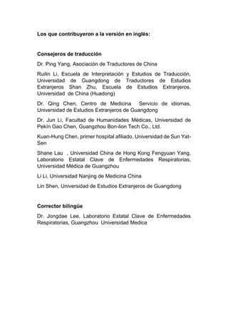 Los que contribuyeron a la versión en inglés:
Consejeros de traducción
Dr. Ping Yang, Asociación de Traductores de China
Ruilin Li, Escuela de Interpretación y Estudios de Traducción,
Universidad de Guangdong de Traductores de Estudios
Extranjeros Shan Zhu, Escuela de Estudios Extranjeros,
Universidad de China (Huadong)
Dr. Qing Chen, Centro de Medicina Servicio de idiomas,
Universidad de Estudios Extranjeros de Guangdong
Dr. Jun Li, Facultad de Humanidades Médicas, Universidad de
Pekín Gao Chen, Guangzhou Bon-lion Tech Co., Ltd.
Kuan-Hung Chen, primer hospital afiliado, Universidad de Sun Yat-
Sen
Shane Lau , Universidad China de Hong Kong Fengyuan Yang,
Laboratorio Estatal Clave de Enfermedades Respiratorias,
Universidad Médica de Guangzhou
Li Li, Universidad Nanjing de Medicina China
Lin Shen, Universidad de Estudios Extranjeros de Guangdong
Corrector bilingüe
Dr. Jongdae Lee, Laboratorio Estatal Clave de Enfermedades
Respiratorias, Guangzhou Universidad Medica
 