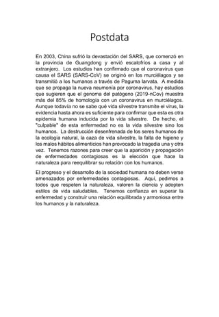 Postdata
En 2003, China sufrió la devastación del SARS, que comenzó en
la provincia de Guangdong y envió escalofríos a casa y al
extranjero. Los estudios han confirmado que el coronavirus que
causa el SARS (SARS-CoV) se originó en los murciélagos y se
transmitió a los humanos a través de Paguma larvata. A medida
que se propaga la nueva neumonía por coronavirus, hay estudios
que sugieren que el genoma del patógeno (2019-nCov) muestra
más del 85% de homología con un coronavirus en murciélagos.
Aunque todavía no se sabe qué vida silvestre transmite el virus, la
evidencia hasta ahora es suficiente para confirmar que esta es otra
epidemia humana inducida por la vida silvestre. De hecho, el
"culpable" de esta enfermedad no es la vida silvestre sino los
humanos. La destrucción desenfrenada de los seres humanos de
la ecología natural, la caza de vida silvestre, la falta de higiene y
los malos hábitos alimenticios han provocado la tragedia una y otra
vez. Tenemos razones para creer que la aparición y propagación
de enfermedades contagiosas es la elección que hace la
naturaleza para reequilibrar su relación con los humanos.
El progreso y el desarrollo de la sociedad humana no deben verse
amenazados por enfermedades contagiosas. Aquí, pedimos a
todos que respeten la naturaleza, valoren la ciencia y adopten
estilos de vida saludables. Tenemos confianza en superar la
enfermedad y construir una relación equilibrada y armoniosa entre
los humanos y la naturaleza.
 