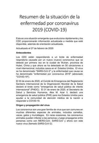 Resumen de la situación de la
enfermedad por coronavirus
2019 (COVID-19)
Esta es una situación emergente que evoluciona rápidamente y los
CDC proporcionarán información actualizada a medida que esté
disponible, además de orientación actualizada.
Actualizado el 27 de febrero de 2020
Antecedentes
Los CDC están respondiendo a un brote de enfermedad
respiratoria causada por un nuevo (nuevo) coronavirus que se
detectó por primera vez en la ciudad de Wuhan, provincia de
Hubei, China y que ahora se ha detectado en 50 ubicaciones a
nivel internacional, incluidos casos en el Estados Unidos. El virus
se ha denominado "SARS-CoV-2" y la enfermedad que causa se
ha denominado "enfermedad por coronavirus 2019" (abreviado
"COVID-19").
El 30 de enero de 2020, el Comité de Emergencia del Reglamento
Sanitario Internacional de la Organización Mundial de la Salud
declaró el brote como "emergencia de salud pública de interés
internacional" (PHEIC). El 31 de enero de 2020, el Secretario de
Salud y Servicios Humanos, Alex M. Azar Il, declaró una
emergencia de salud pública (PHE) para los Estados Unidos para
ayudar a la comunidad de atención médica de la nación a
responder a COVID-19.
Origen y propagación del virus
Los coronavirus son una gran familia de virus que son comunes en
muchas diferentes especies de animales, incluidos camellos,
vacas, gatos y murciélagos. En raras ocasiones, los coronavirus
animales pueden infectar a las personas y luego propagarse entre
personas como con MERS-CoV, SARS-CoV y ahora con este
nuevo virus (llamado SARS-CoV-2).
 