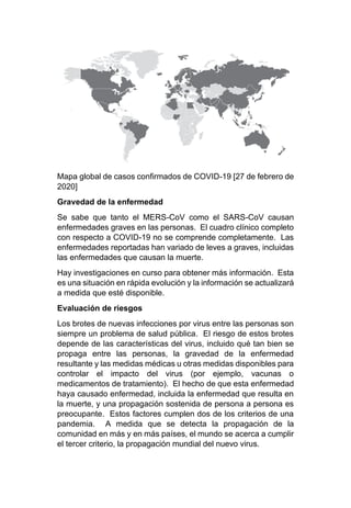 Mapa global de casos confirmados de COVID-19 [27 de febrero de
2020]
Gravedad de la enfermedad
Se sabe que tanto el MERS-CoV como el SARS-CoV causan
enfermedades graves en las personas. El cuadro clínico completo
con respecto a COVID-19 no se comprende completamente. Las
enfermedades reportadas han variado de leves a graves, incluidas
las enfermedades que causan la muerte.
Hay investigaciones en curso para obtener más información. Esta
es una situación en rápida evolución y la información se actualizará
a medida que esté disponible.
Evaluación de riesgos
Los brotes de nuevas infecciones por virus entre las personas son
siempre un problema de salud pública. El riesgo de estos brotes
depende de las características del virus, incluido qué tan bien se
propaga entre las personas, la gravedad de la enfermedad
resultante y las medidas médicas u otras medidas disponibles para
controlar el impacto del virus (por ejemplo, vacunas o
medicamentos de tratamiento). El hecho de que esta enfermedad
haya causado enfermedad, incluida la enfermedad que resulta en
la muerte, y una propagación sostenida de persona a persona es
preocupante. Estos factores cumplen dos de los criterios de una
pandemia. A medida que se detecta la propagación de la
comunidad en más y en más países, el mundo se acerca a cumplir
el tercer criterio, la propagación mundial del nuevo virus.
 