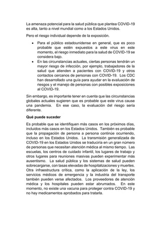 La amenaza potencial para la salud pública que plantea COVID-19
es alta, tanto a nivel mundial como a los Estados Unidos.
Pero el riesgo individual depende de la exposición.
• Para el público estadounidense en general, que es poco
probable que estén expuestos a este virus en este
momento, el riesgo inmediato para la salud de COVID-19 se
considera bajo.
• En las circunstancias actuales, ciertas personas tendrán un
mayor riesgo de infección, por ejemplo, trabajadores de la
salud que atienden a pacientes con COVID-19 y otros
contactos cercanos de personas con COVID-19. Los CDC
han desarrollado una guía para ayudar en la evaluación de
riesgos y el manejo de personas con posibles exposiciones
al COVID-19.
Sin embargo, es importante tener en cuenta que las circunstancias
globales actuales sugieren que es probable que este virus cause
una pandemia. En ese caso, la evaluación del riesgo sería
diferente.
Qué puede suceder
Es probable que se identifiquen más casos en los próximos días,
incluidos más casos en los Estados Unidos. También es probable
que la propagación de persona a persona continúe ocurriendo,
incluso en los Estados Unidos. La transmisión generalizada de
COVID-19 en los Estados Unidos se traduciría en un gran número
de personas que necesitan atención médica al mismo tiempo. Las
escuelas, los centros de cuidado infantil, los lugares de trabajo y
otros lugares para reuniones masivas pueden experimentar más
ausentismo. La salud pública y los sistemas de salud pueden
sobrecargarse, con tasas elevadas de hospitalizaciones y muertes.
Otra infraestructura crítica, como la aplicación de la ley, los
servicios médicos de emergencia y la industria del transporte
también pueden verse afectados. Los proveedores de atención
médica y los hospitales pueden estar abrumados. En este
momento, no existe una vacuna para proteger contra COVID-19 y
no hay medicamentos aprobados para tratarla.
 
