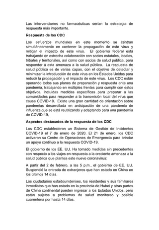 Las intervenciones no farmacéuticas serían la estrategia de
respuesta más importante.
Respuesta de los CDC
Los esfuerzos mundiales en este momento se centran
simultáneamente en contener la propagación de este virus y
mitigar el impacto de este virus. El gobierno federal está
trabajando en estrecha colaboración con socios estatales, locales,
tribales y territoriales, así como con socios de salud pública, para
responder a esta amenaza a la salud pública. La respuesta de
salud pública es de varias capas, con el objetivo de detectar y
minimizar la introducción de este virus en los Estados Unidos para
reducir la propagación y el impacto de este virus. Los CDC están
operando todos sus planes de preparación y respuesta ante una
pandemia, trabajando en múltiples frentes para cumplir con estos
objetivos, incluidas medidas específicas para preparar a las
comunidades para responder a la transmisión local del virus que
causa COVID-19. Existe una gran cantidad de orientación sobre
pandemias desarrollada en anticipación de una pandemia de
influenza que se está reutilizando y adaptando para una pandemia
de COVID-19.
Aspectos destacados de la respuesta de los CDC
Los CDC establecieron un Sistema de Gestión de Incidentes
COVID-19 el 7 de enero de 2020. El 21 de enero, los CDC
activaron su Centro de Operaciones de Emergencia para brindar
un apoyo continuo a la respuesta COVID-19.
El gobierno de los EE. UU. Ha tomado medidas sin precedentes
con respecto a los viajes en respuesta a la creciente amenaza a la
salud pública que plantea este nuevo coronavirus:
A partir del 2 de febrero, a las 5 p.m., el gobierno de EE. UU.
Suspendió la entrada de extranjeros que han estado en China en
los últimos 14 días.
Los ciudadanos estadounidenses, los residentes y sus familiares
inmediatos que han estado en la provincia de Hubei y otras partes
de China continental pueden ingresar a los Estados Unidos, pero
están sujetos a problemas de salud monitoreo y posible
cuarentena por hasta 14 días.
 