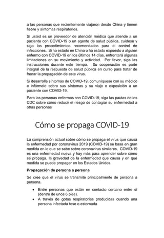 a las personas que recientemente viajaron desde China y tienen
fiebre y síntomas respiratorios.
Si usted es un proveedor de atención médica que atiende a un
paciente con COVID-19 o un agente de salud pública, cuídese y
siga los procedimientos recomendados para el control de
infecciones. Si ha estado en China o ha estado expuesto a alguien
enfermo con COVID-19 en los últimos 14 días, enfrentará algunas
limitaciones en su movimiento y actividad. Por favor, siga las
instrucciones durante este tiempo. Su cooperación es parte
integral de la respuesta de salud pública en curso para tratar de
frenar la propagación de este virus.
Si desarrolla síntomas de COVID-19, comuníquese con su médico
e infórmele sobre sus síntomas y su viaje o exposición a un
paciente con COVID-19.
Para las personas enfermas con COVID-19, siga las pautas de los
CDC sobre cómo reducir el riesgo de contagiar su enfermedad a
otras personas
Cómo se propaga COVID-19
La comprensión actual sobre cómo se propaga el virus que causa
la enfermedad por coronavirus 2019 (COVID-19) se basa en gran
medida en lo que se sabe sobre coronavirus similares. COVID-19
es una enfermedad nueva y hay más para aprender sobre cómo
se propaga, la gravedad de la enfermedad que causa y en qué
medida se puede propagar en los Estados Unidos.
Propagación de persona a persona
Se cree que el virus se transmite principalmente de persona a
persona.
• Entre personas que están en contacto cercano entre sí
(dentro de unos 6 pies).
• A través de gotas respiratorias producidas cuando una
persona infectada tose o estornuda
 