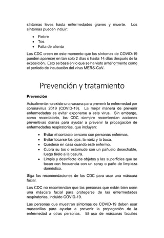 síntomas leves hasta enfermedades graves y muerte. Los
síntomas pueden incluir:
• Fiebre
• Tos
• Falta de aliento
Los CDC creen en este momento que los síntomas de COVID-19
pueden aparecer en tan solo 2 días o hasta 14 días después de la
exposición. Esto se basa en lo que se ha visto anteriormente como
el período de incubación del virus MERS-CoV.
Prevención y tratamiento
Prevención
Actualmente no existe una vacuna para prevenir la enfermedad por
coronavirus 2019 (COVID-19). La mejor manera de prevenir
enfermedades es evitar exponerse a este virus. Sin embargo,
como recordatorio, los CDC siempre recomiendan acciones
preventivas diarias para ayudar a prevenir la propagación de
enfermedades respiratorias, que incluyen:
• Evitar el contacto cercano con personas enfermas.
• Evitar tocarse los ojos, la nariz y la boca.
• Quédese en casa cuando esté enfermo.
• Cubra su tos o estornude con un pañuelo desechable,
luego tírelo a la basura.
• Limpie y desinfecte los objetos y las superficies que se
tocan con frecuencia con un spray o paño de limpieza
doméstico.
Siga las recomendaciones de los CDC para usar una máscara
facial.
Los CDC no recomiendan que las personas que están bien usen
una máscara facial para protegerse de las enfermedades
respiratorias, incluido COVID-19.
Las personas que muestran síntomas de COVID-19 deben usar
mascarillas para ayudar a prevenir la propagación de la
enfermedad a otras personas. El uso de máscaras faciales
 