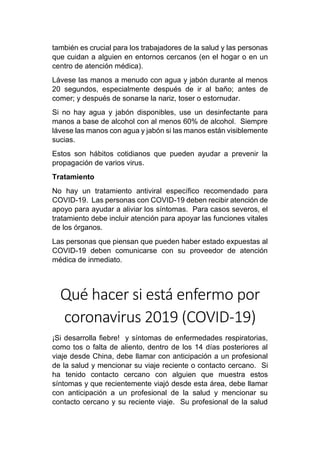 también es crucial para los trabajadores de la salud y las personas
que cuidan a alguien en entornos cercanos (en el hogar o en un
centro de atención médica).
Lávese las manos a menudo con agua y jabón durante al menos
20 segundos, especialmente después de ir al baño; antes de
comer; y después de sonarse la nariz, toser o estornudar.
Si no hay agua y jabón disponibles, use un desinfectante para
manos a base de alcohol con al menos 60% de alcohol. Siempre
lávese las manos con agua y jabón si las manos están visiblemente
sucias.
Estos son hábitos cotidianos que pueden ayudar a prevenir la
propagación de varios virus.
Tratamiento
No hay un tratamiento antiviral específico recomendado para
COVID-19. Las personas con COVID-19 deben recibir atención de
apoyo para ayudar a aliviar los síntomas. Para casos severos, el
tratamiento debe incluir atención para apoyar las funciones vitales
de los órganos.
Las personas que piensan que pueden haber estado expuestas al
COVID-19 deben comunicarse con su proveedor de atención
médica de inmediato.
Qué hacer si está enfermo por
coronavirus 2019 (COVID-19)
¡Si desarrolla fiebre! y síntomas de enfermedades respiratorias,
como tos o falta de aliento, dentro de los 14 días posteriores al
viaje desde China, debe llamar con anticipación a un profesional
de la salud y mencionar su viaje reciente o contacto cercano. Si
ha tenido contacto cercano con alguien que muestra estos
síntomas y que recientemente viajó desde esta área, debe llamar
con anticipación a un profesional de la salud y mencionar su
contacto cercano y su reciente viaje. Su profesional de la salud
 
