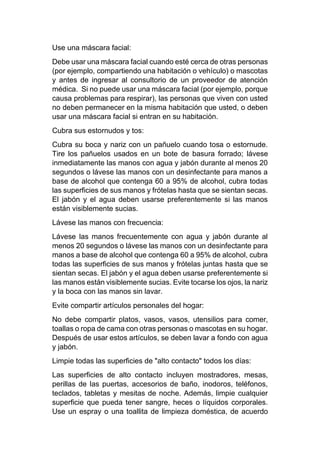 Use una máscara facial:
Debe usar una máscara facial cuando esté cerca de otras personas
(por ejemplo, compartiendo una habitación o vehículo) o mascotas
y antes de ingresar al consultorio de un proveedor de atención
médica. Si no puede usar una máscara facial (por ejemplo, porque
causa problemas para respirar), las personas que viven con usted
no deben permanecer en la misma habitación que usted, o deben
usar una máscara facial si entran en su habitación.
Cubra sus estornudos y tos:
Cubra su boca y nariz con un pañuelo cuando tosa o estornude.
Tire los pañuelos usados en un bote de basura forrado; lávese
inmediatamente las manos con agua y jabón durante al menos 20
segundos o lávese las manos con un desinfectante para manos a
base de alcohol que contenga 60 a 95% de alcohol, cubra todas
las superficies de sus manos y frótelas hasta que se sientan secas.
El jabón y el agua deben usarse preferentemente si las manos
están visiblemente sucias.
Lávese las manos con frecuencia:
Lávese las manos frecuentemente con agua y jabón durante al
menos 20 segundos o lávese las manos con un desinfectante para
manos a base de alcohol que contenga 60 a 95% de alcohol, cubra
todas las superficies de sus manos y frótelas juntas hasta que se
sientan secas. El jabón y el agua deben usarse preferentemente si
las manos están visiblemente sucias. Evite tocarse los ojos, la nariz
y la boca con las manos sin lavar.
Evite compartir artículos personales del hogar:
No debe compartir platos, vasos, vasos, utensilios para comer,
toallas o ropa de cama con otras personas o mascotas en su hogar.
Después de usar estos artículos, se deben lavar a fondo con agua
y jabón.
Limpie todas las superficies de "alto contacto" todos los días:
Las superficies de alto contacto incluyen mostradores, mesas,
perillas de las puertas, accesorios de baño, inodoros, teléfonos,
teclados, tabletas y mesitas de noche. Además, limpie cualquier
superficie que pueda tener sangre, heces o líquidos corporales.
Use un espray o una toallita de limpieza doméstica, de acuerdo
 