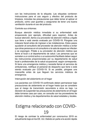 con las instrucciones de la etiqueta. Las etiquetas contienen
instrucciones para el uso seguro y efectivo del producto de
limpieza, incluidas las precauciones que debe tomar al aplicar el
producto, como usar guantes y asegurarse de tener una buena
ventilación durante el uso del producto.
Controle sus síntomas:
Busque atención médica inmediata si su enfermedad está
empeorando (por ejemplo, dificultad para respirar). Antes de
buscar atención, llame a su proveedor de atención médica y dígale
que tiene o está siendo evaluado por COVID-19. Póngase una
máscara facial antes de ingresar a las instalaciones. Estos pasos
ayudarán al consultorio del proveedor de atención médica a evitar
que otras personas en el consultorio o la sala de espera se infecten
o se expongan. Pídale a su proveedor de atención médica que
llame al local o al departamento de salud. Las personas que se
someten a un control activo o un autocontrol facilitado deben seguir
las instrucciones proporcionadas por su departamento de salud
local o profesionales de la salud ocupacional, según corresponda.
Si tiene una emergencia médica y necesita llamar al servicios de
ambulancias, notifique al personal de despacho que tiene o está
siendo evaluado por COVID-19. Si es posible, póngase una
mascarilla antes de que lleguen los servicios médicos de
emergencia.
Interrupción del aislamiento en el hogar
Los pacientes con COVID-19 confirmado deben permanecer bajo
precauciones de aislamiento en el hogar hasta que se considere
que el riesgo de transmisión secundaria a otros es bajo. La
decisión de suspender las precauciones de aislamiento en el hogar
debe tomarse caso por caso, en consulta con los proveedores de
atención médica y los departamentos de salud estatales y locales.
Estigma relacionado con COVID-
19
El riesgo de contraer la enfermedad por coronavirus 2019 es
actualmente bajo en los EE. UU. Debido en parte a la acción rápida
 