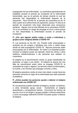 propagación de esa enfermedad. La cuarentena generalmente se
establece durante el período de incubación de la enfermedad
transmisible, que es el período de tiempo durante el cual las
personas han desarrollado la enfermedad después de la
exposición. Para COVID-19, el período de cuarentena es de 14
días a partir de la última fecha de exposición, porque 14 días es el
período de incubación más largo observado para coronavirus
similares. Alguien que ha sido liberado de la cuarentena COVID-
19 no se considera un riesgo de propagar el virus a otros porque
no han desarrollado la enfermedad durante el período de
incubación.
P: ¿Por qué alguien podría culpar o evitar a individuos y
grupos (crear estigma) debido a COVID-19?
R. Las personas en los EE. UU. Pueden estar preocupadas o
ansiosas por los amigos y familiares que viven o visitan áreas
donde se está propagando COVID-19. Algunas personas están
preocupadas por la enfermedad. El miedo y la ansiedad pueden
conducir al estigma social, por ejemplo, hacia los chinos u otros
asiáticos estadounidenses o las personas que estaban en
cuarentena.
El estigma es la discriminación contra un grupo identificable de
personas, un lugar o una nación. El estigma se asocia con una
falta de conocimiento sobre cómo se propaga COVID-19, la
necesidad de culpar a alguien, los temores sobre la enfermedad y
la muerte, y los chismes que propagan rumores y mitos.
El estigma perjudica a todos al crear más miedo o enojo hacia las
personas comunes en lugar de la enfermedad que está causando
el problema.
P: ¿Cómo pueden las personas ayudar a detener el estigma
relacionado con COVID-19?
R: Las personas pueden combatir el estigma y ayudar, no lastimar,
a otros brindando apoyo social. Contrarresta el estigma
aprendiendo y compartiendo hechos. Comunicar los hechos de
que los virus no se dirigen a grupos raciales o étnicos específicos
y cómo se propaga realmente COVID-19 puede ayudar a detener
el estigma.
 