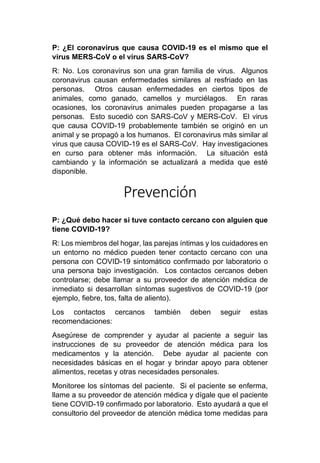 P: ¿El coronavirus que causa COVID-19 es el mismo que el
virus MERS-CoV o el virus SARS-CoV?
R: No. Los coronavirus son una gran familia de virus. Algunos
coronavirus causan enfermedades similares al resfriado en las
personas. Otros causan enfermedades en ciertos tipos de
animales, como ganado, camellos y murciélagos. En raras
ocasiones, los coronavirus animales pueden propagarse a las
personas. Esto sucedió con SARS-CoV y MERS-CoV. El virus
que causa COVID-19 probablemente también se originó en un
animal y se propagó a los humanos. El coronavirus más similar al
virus que causa COVID-19 es el SARS-CoV. Hay investigaciones
en curso para obtener más información. La situación está
cambiando y la información se actualizará a medida que esté
disponible.
Prevención
P: ¿Qué debo hacer si tuve contacto cercano con alguien que
tiene COVID-19?
R: Los miembros del hogar, las parejas íntimas y los cuidadores en
un entorno no médico pueden tener contacto cercano con una
persona con COVID-19 sintomático confirmado por laboratorio o
una persona bajo investigación. Los contactos cercanos deben
controlarse; debe llamar a su proveedor de atención médica de
inmediato si desarrollan síntomas sugestivos de COVID-19 (por
ejemplo, fiebre, tos, falta de aliento).
Los contactos cercanos también deben seguir estas
recomendaciones:
Asegúrese de comprender y ayudar al paciente a seguir las
instrucciones de su proveedor de atención médica para los
medicamentos y la atención. Debe ayudar al paciente con
necesidades básicas en el hogar y brindar apoyo para obtener
alimentos, recetas y otras necesidades personales.
Monitoree los síntomas del paciente. Si el paciente se enferma,
llame a su proveedor de atención médica y dígale que el paciente
tiene COVID-19 confirmado por laboratorio. Esto ayudará a que el
consultorio del proveedor de atención médica tome medidas para
 