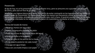Prevención
Al día de hoy, no se ha presentado vacuna para este virus, pero se presume una supuesta cura por parte
de China, pero aún en fase de pruebas.
Mantener una higiene básica es la forma más eficaz de evitar contraerlo en los lugares en los que existe un
mayor riesgo de transmisión. Es conveniente lavarse las manos con frecuencia y evitar el contacto con
personas ya infectadas, protegiendo especialmente ojos, nariz y boca. A quienes puedan estar en contacto
con posibles infectados se les aconseja permanecer en cuarentena y contactar al servicio de emergencia.
Técnica del lavado de manos
• Moja tus manos con agua tibia
• Aplica una pequeña cantidad de jabón
• Frota las palmas de sus manos (lejos del agua)
• Frota tus dedos y los pulgares.
• Frota las uñas en las palmas de tu mano.
• Frota la parte posterior de cada mano
• Enjuaga con agua limpia
• Seca con una toalla limpia o con papel.
 