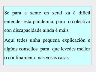 Se para a xente en xeral xa é difícil
entender esta pandemia, para o colectivo
con discapacidade aínda é máis.
Aquí tedes unha pequena explicación e
algúns consellos para que levedes mellor
o confinamento nas vosas casas.
 