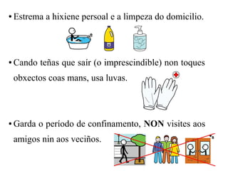 ● Estrema a hixiene persoal e a limpeza do domicilio.
● Cando teñas que saír (o imprescindible) non toques
obxectos coas mans, usa luvas.
● Garda o período de confinamento, NON visites aos
amigos nin aos veciños.
 