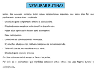 INSTAURAR RUTINAS
Moitos dos nosos/as nenos/as teñen unhas características especiais, que estes días fan que
confinamento sexa un tema complicado.
● Dificultades para comprender o entorno e as situacións.
● Dificultades para reaccionar ante situacións descoñecidas.
● Poden estar agresivos ou facerse dano a si mesmos
● Estar moi inquedos.
● Dificultades de comunicación ou mobilidade.
● En algunhas situacións non habituais reaccionan de forma inesperada.
● Teñen dificultades para relacionarse coa xente.
● Dificultade para entender ordenes
E moitas máis características que os fan moi especiais.
Por todo iso é aconsellable que intentedes establecer unhas rutinas nos voso fogares durante o
confinamento.
 