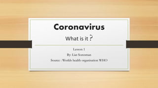 Coronavirus
What is it ?
Lesson 1
By: Liat Soresman
Source : Worlds health organisation WHO
 