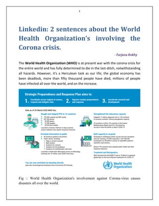 1
Linkedin: 2 sentences about the World
Health Organization’s involving the
Corona crisis.
-
The World Health Organization (WHO) is at present war with the corona crisis for
the entire world and has fully determined to die in the last-ditch, notwithstanding
all hazards. However, it's a Herculean task as our life; the global economy has
been deadlock, more than fifty thousand people have died, millions of people
have infected all over the world, and on the increase.
Fig :: World Health Organization's involvement against Corona-virus causes
disasters all over the world.
 