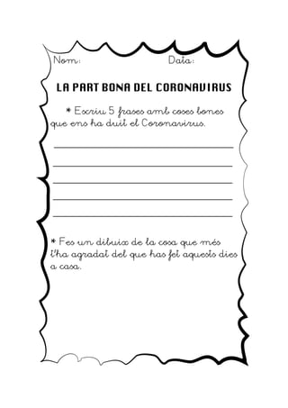 Nom: Data:
LA PART BONA DEL CORONAVIRUS
* Escriu 5 frases amb coses bones
que ens ha duit el Coronavirus.
_____________________________________
_____________________________________
_____________________________________
_____________________________________
_____________________________________
* Fes un dibuix de la cosa que més
t'ha agradat del que has fet aquests dies
a casa.
 