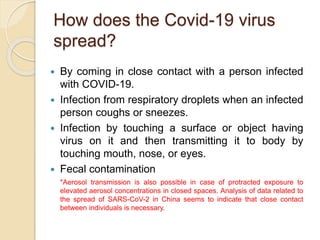 How does the Covid-19 virus
spread?
 By coming in close contact with a person infected
with COVID-19.
 Infection from respiratory droplets when an infected
person coughs or sneezes.
 Infection by touching a surface or object having
virus on it and then transmitting it to body by
touching mouth, nose, or eyes.
 Fecal contamination
*Aerosol transmission is also possible in case of protracted exposure to
elevated aerosol concentrations in closed spaces. Analysis of data related to
the spread of SARS-CoV-2 in China seems to indicate that close contact
between individuals is necessary.
 