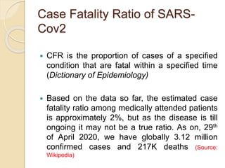 Case Fatality Ratio of SARS-
Cov2
 CFR is the proportion of cases of a specified
condition that are fatal within a specified time
(Dictionary of Epidemiology)
 Based on the data so far, the estimated case
fatality ratio among medically attended patients
is approximately 2%, but as the disease is till
ongoing it may not be a true ratio. As on, 29th
of April 2020, we have globally 3.12 million
confirmed cases and 217K deaths (Source:
Wikipedia)
 