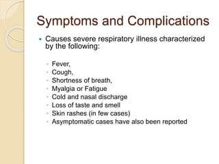 Symptoms and Complications
 Causes severe respiratory illness characterized
by the following:
◦ Fever,
◦ Cough,
◦ Shortness of breath,
◦ Myalgia or Fatigue
◦ Cold and nasal discharge
◦ Loss of taste and smell
◦ Skin rashes (in few cases)
◦ Asymptomatic cases have also been reported
 