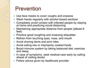 Prevention
 Use face masks to cover coughs and sneezes
 Wash hands regularly with alcohol based sanitizer
 Completely avoid contact with infected people by staying
at home and practicing social distancing
 Maintaining appropriate distance from people (atleast 6
feet)
 Practice good coughing and sneezing etiquettes
 Refrain from touching eyes, nose, and mouth
 Avoid sharing items and joint rides
 Avoid eating raw or improperly cooked foods
 Boost immune system by taking balanced diet, exercise
and sleep.
 In case of symptoms, seek medical care early by calling
ahead of visiting doctor
 Follow advice given by healthcare provider
 