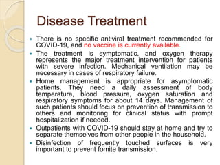 Disease Treatment
 There is no specific antiviral treatment recommended for
COVID-19, and no vaccine is currently available.
 The treatment is symptomatic, and oxygen therapy
represents the major treatment intervention for patients
with severe infection. Mechanical ventilation may be
necessary in cases of respiratory failure.
 Home management is appropriate for asymptomatic
patients. They need a daily assessment of body
temperature, blood pressure, oxygen saturation and
respiratory symptoms for about 14 days. Management of
such patients should focus on prevention of transmission to
others and monitoring for clinical status with prompt
hospitalization if needed.
 Outpatients with COVID-19 should stay at home and try to
separate themselves from other people in the household.
 Disinfection of frequently touched surfaces is very
important to prevent fomite transmission.
 