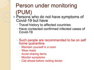 Person under monitoring
(PUM)
 Persons who do not have symptoms of
Covid-19 but have
◦ Travel history to affected countries
◦ Have contacted confirmed infected cases of
Covid-19
◦ Such people are recommended to be on self
home quarantine
 Maintain yourself in a room
 Wear mask
 Avoid sharing items
 Monitor symptoms
 Call ahead before visiting doctor
 