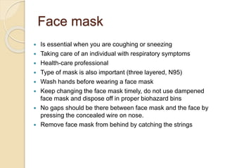Face mask
 Is essential when you are coughing or sneezing
 Taking care of an individual with respiratory symptoms
 Health-care professional
 Type of mask is also important (three layered, N95)
 Wash hands before wearing a face mask
 Keep changing the face mask timely, do not use dampened
face mask and dispose off in proper biohazard bins
 No gaps should be there between face mask and the face by
pressing the concealed wire on nose.
 Remove face mask from behind by catching the strings
 