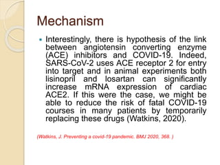 Mechanism
 Interestingly, there is hypothesis of the link
between angiotensin converting enzyme
(ACE) inhibitors and COVID-19. Indeed,
SARS-CoV-2 uses ACE receptor 2 for entry
into target and in animal experiments both
lisinopril and losartan can significantly
increase mRNA expression of cardiac
ACE2. If this were the case, we might be
able to reduce the risk of fatal COVID-19
courses in many patients by temporarily
replacing these drugs (Watkins, 2020).
(Watkins, J. Preventing a covid-19 pandemic. BMJ 2020, 368. )
 