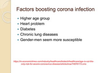 Factors boosting corona infection
 Higher age group
 Heart problem
 Diabetes
 Chronic lung diseases
 Gender-men seem more susceptible
https://m.economictimes.com/industry/healthcare/biotech/healthcare/age-is-not-the-
only-risk-for-severe-coronavirus-disease/articleshow/74876173.cms
 