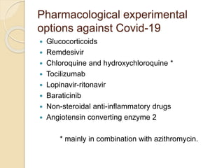 Pharmacological experimental
options against Covid-19
 Glucocorticoids
 Remdesivir
 Chloroquine and hydroxychloroquine *
 Tocilizumab
 Lopinavir-ritonavir
 Baraticinib
 Non-steroidal anti-inflammatory drugs
 Angiotensin converting enzyme 2
* mainly in combination with azithromycin.
 