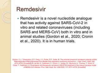 Remdesivir
 Remdesivir is a novel nucleotide analogue
that has activity against SARS-CoV-2 in
vitro and related coronaviruses (including
SARS and MERS-CoV) both in vitro and in
animal studies (Gordon et al., 2020; Cronin
et al., 2020). It is in human trials.
Gordon, C.J.; Tchesnokov, E.P.; Feng, J.Y.; Porter, D.P.; Gotte, M. The antiviral compound remdesivir potently inhibits
RNA-dependent RNA polymerase from Middle East respiratory syndrome coronavirus. J. Biol. Chem. 2020, 295,
4773–4779. [CrossRef] 45. de Wit, E.; Feldmann, F.; Cronin, J.; Jordan, R.; Okumura, A.; Thomas, T.; Scott, D.;
Cihlar, T.; Feldmann, H. Prophylactic and therapeutic remdesivir (GS-5734) treatment in the rhesus macaque model
of MERS-CoV infection. Proc. Natl. Acad. Sci. USA 2020, 117, 6771–6776. [CrossRef]
 