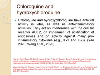Chloroquine and
hydroxychloroquine
 Chloroquine and hydroxychloroquine have antiviral
activity in vitro, as well as anti-inflammatory
activities. They act on interference with the cellular
receptor ACE2, on impairment of acidification of
endosomes and on activity against many pro-
inflammatory cytokines (e.g., IL-1 and IL-6). (Yao
2020; Wang et al., 2020).
Yao, X.; Ye, F.; Zhang, M.; Cui, C.; Huang, B.; Niu, P.; Liu, X.; Zhao, L.; Dong, E.; Song, C.; et al. In vitro antiviral
activity and projection of optimized dosing design of hydroxychloroquine for the treatment of severe acute
respiratory syndrome coronavirus 2 (SARS-CoV-2). Clin. Infect. Dis. 2020. [CrossRef]
Wang, M.; Cao, R.; Zhang, L.; Yang, X.; Liu, J.; Xu, M.; Shi, Z.; Hu, Z.; Zhong, W.; Xiao, G.; et al. Remdesivir and
chloroquine effectively inhibit the recently emerged novel coronavirus (2019-nCoV) in vitro. Cell Res. 2020, 30,
269–271. [CrossRef]
 