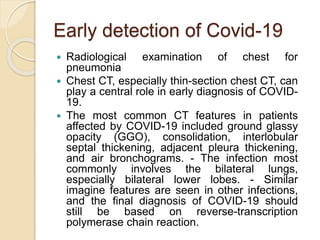 Early detection of Covid-19
 Radiological examination of chest for
pneumonia
 Chest CT, especially thin-section chest CT, can
play a central role in early diagnosis of COVID-
19.
 The most common CT features in patients
affected by COVID-19 included ground glassy
opacity (GGO), consolidation, interlobular
septal thickening, adjacent pleura thickening,
and air bronchograms. - The infection most
commonly involves the bilateral lungs,
especially bilateral lower lobes. - Similar
imagine features are seen in other infections,
and the final diagnosis of COVID-19 should
still be based on reverse-transcription
polymerase chain reaction.
 