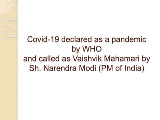 Covid-19 declared as a pandemic
by WHO
and called as Vaishvik Mahamari by
Sh. Narendra Modi (PM of India)
 