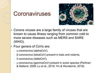 Coronaviruses
 Corona viruses are a large family of viruses that are
known to cause illness ranging from common cold to
more severe diseases such as MERS and SARS
(WHO).
 Four genera of CoVs are:
◦ α-coronavirus (alphaCoV),
◦ β-coronavirus (betaCoV) present in bats and rodents,
◦ δ-coronavirus (deltaCoV),
◦ γ-coronavirus (gammaCoV) present in avian species (Perlman
& Netland, 2009; Lu et al., 2019; Yin & Wunderink, 2018).
 
