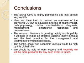 Conclusions
 The SARS-Cov2 is highly pathogenic and has spread
very rapidly.
 Here we have tried to present an overview of the
prevailing COVID-19 situation in terms of health impact,
pathophysiology, clinical manifestations, diagnosis,
management, emergency responses and
preparedness.
 The research literature is growing rapidly and hopefully
it will help in finding an effective vaccine (many in trials)
and the best practice for the management and
treatment of symptomatic cases.
 The health, social and economic impacts would be high
by this global killer.
 We should be able to learn lessons and hopefully we
will be more prepared for any such event in future.
 