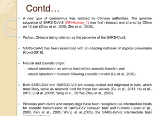Contd…
 A new type of coronavirus was isolated by Chinese authorities. The genome
sequence of SARS-CoV-2 (WH-Human_1) was first released and shared by China
on 10 Jan (Zhou et al., 2020; Zhu et al., 2020).
 Wuhan, China is being referred as the epicentre of the SARS-Cov2.
 SARS-CoV-2 has been associated with an ongoing outbreak of atypical pneumonia
(Covid-2019).
 Natural and zoonotic origin:
◦ natural selection in an animal host before zoonotic transfer; and
◦ natural selection in humans following zoonotic transfer (Lu et al., 2020).
 Both SARS-CoV and SARS-CoV-2 are closely related and originated in bats, which
most likely serve as reservoir host for these two viruses (Ge et al., 2013; Hu et al.,
2017; Li et al.,2005b; Yang et al., 2015a; Zhou et al., 2020).
 Whereas palm civets and racoon dogs have been recognized as intermediate hosts
for zoonotic transmission of SARS-CoV between bats and humans (Guan et al.,
2003; Kan et al., 2005; Wang et al.,2005), the SARS-CoV-2 intermediate host
 